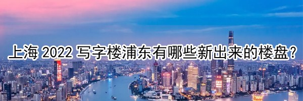 22"上海2022寫字樓浦東有哪些新出來的樓盤？"